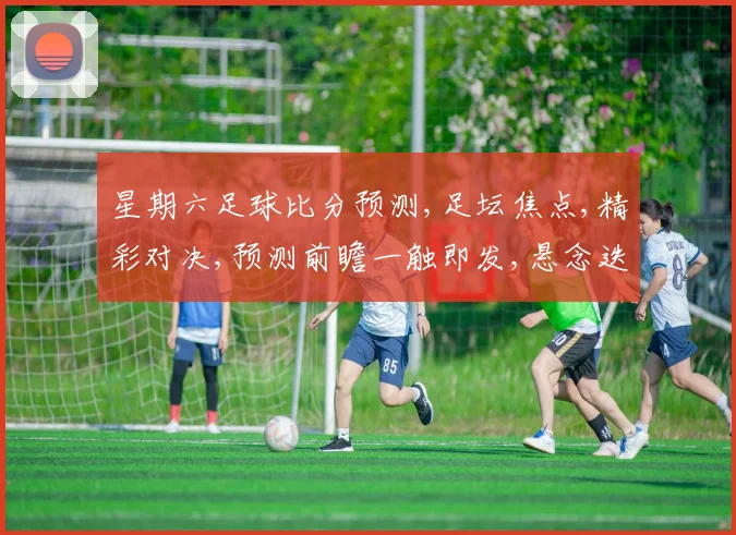 星期六足球比分预测,足坛焦点,精彩对决,预测前瞻一触即发,悬念迭起,不容错过