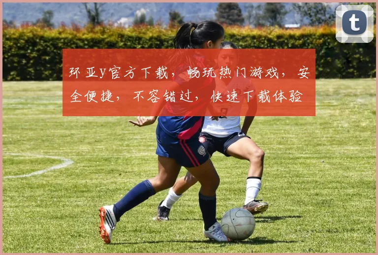 环亚y官方下载，畅玩热门游戏，安全便捷，不容错过，快速下载体验