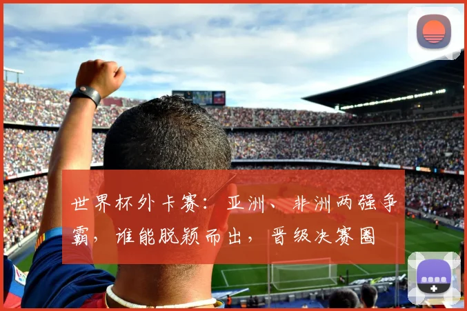 世界杯外卡赛：亚洲、非洲两强争霸，谁能脱颖而出，晋级决赛圈