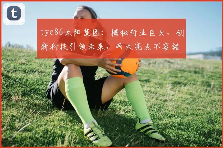 tyc86太阳集团：揭秘行业巨头，创新科技引领未来，两大亮点不容错过