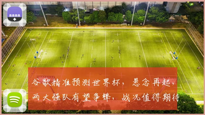 谷歌精准预测世界杯，悬念再起，两大强队有望争锋，战况值得期待，不容错过