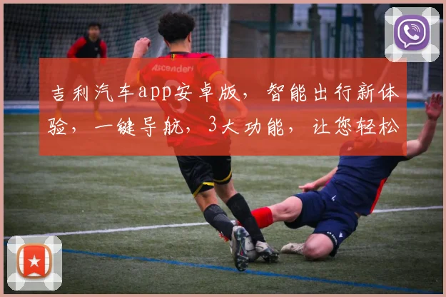 吉利汽车app安卓版，智能出行新体验，一键导航，3大功能，让您轻松驾驭